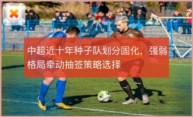 中超近十年种子队划分固化，强弱格局牵动抽签策略选择